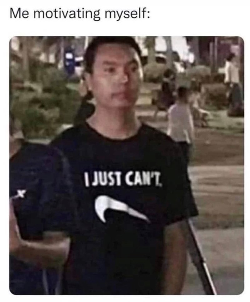 Me motivating myself: I JUST CAN'T.