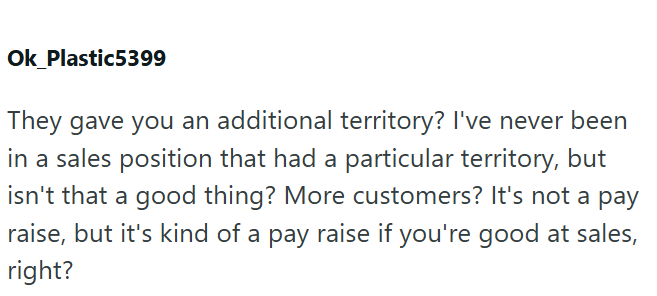 Ok Plastic5399 They gave you an additional territory? I've never been in a sales position that had a particular territory, but isn't that a good thing? More customers? It's not a pay raise, but it's kind of a pay raise if you're good at sales, right?