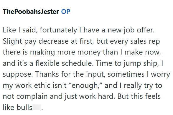 ThePoobahsJester OP Like I said, fortunately I have a new job offer. Slight pay decrease at first, but every sales rep there is making more money than I make now, and it's a flexible schedule. Time to jump ship, I suppose. Thanks for the input, sometimes I worry my work ethic isn't "enough," and I really try to not complain and just work hard. But this feels like bulls