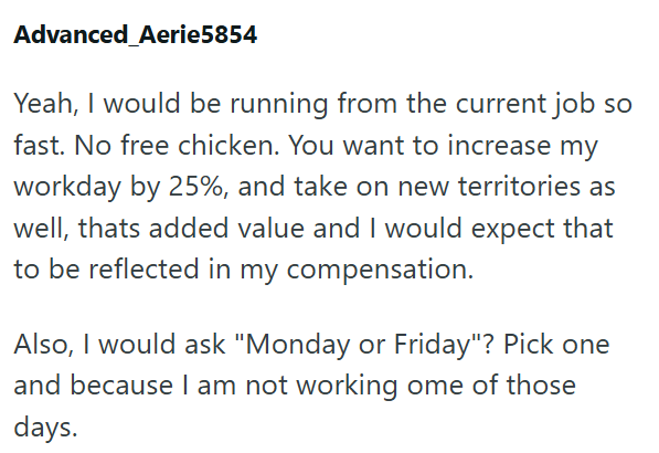 Advanced Aerie5854 Yeah, I would be running from the current job so fast. No free chicken. You want to increase my workday by 25%, and take on new territories as well, thats added value and I would expect that to be reflected in my compensation. Also, I would ask "Monday or Friday"? Pick one and because I am not working ome of those days.