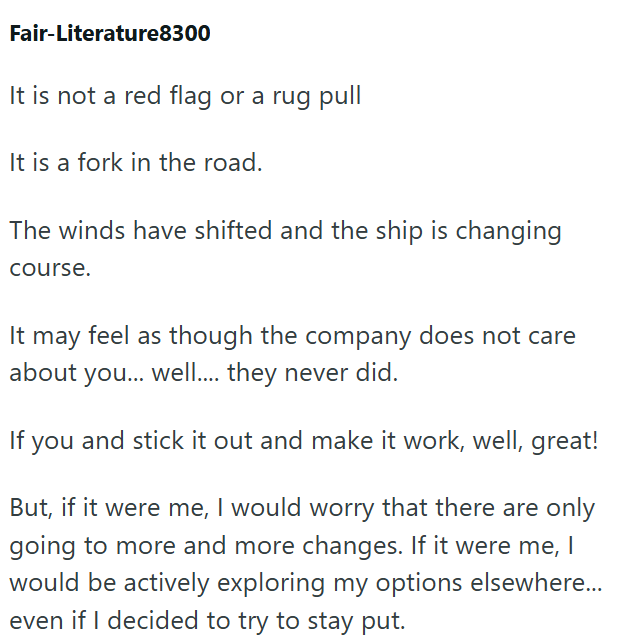Fair-Literature8300 It is not a red flag or a rug pull It is a fork in the road. The winds have shifted and the ship is changing course. It may feel as though the company does not care about you... well.... they never did. If you and stick it out and make it work, well, great! But, if it were me, I would worry that there are only going to more and more changes. If it were me, I would be actively exploring my options elsewhere... even if I decided to try to stay put.