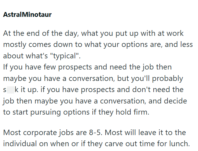 AstralMinotaur At the end of the day, what you put up with at work mostly comes down to what your options are, and less about what's "typical". If you have few prospects and need the job then maybe you have a conversation, but you'll probably sk it up. if you have prospects and don't need the job then maybe you have a conversation, and decide to start pursuing options if they hold firm. Most corporate jobs are 8-5. Most will leave it to the individual on when or if they carve out time for lunch.