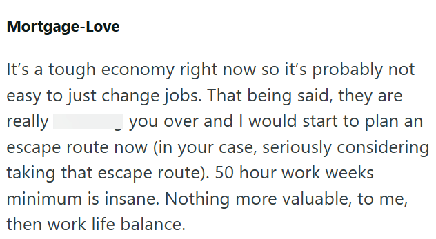 Mortgage-Love It's a tough economy right now so it's probably not easy to just change jobs. That being said, they are really I you over and I would start to plan an escape route now (in your case, seriously considering taking that escape route). 50 hour work weeks minimum is insane. Nothing more valuable, to me, then work life balance.