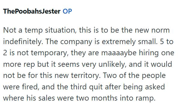 ThePoobahsJester OP Not a temp situation, this is to be the new norm indefinitely. The company is extremely small. 5 to 2 is not temporary, they are maaaaybe hiring one more rep but it seems very unlikely, and it would not be for this new territory. Two of the people were fired, and the third quit after being asked where his sales were two months into ramp.
