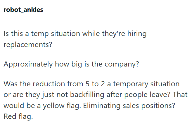 robot_ankles Is this a temp situation while they're hiring replacements? Approximately how big is the company? Was the reduction from 5 to 2 a temporary situation or are they just not backfilling after people leave? That would be a yellow flag. Eliminating sales positions? Red flag.