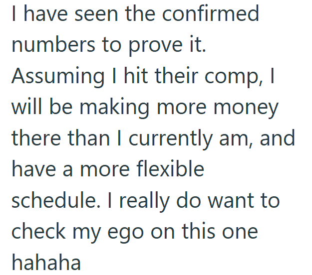 I have seen the confirmed numbers to prove it. Assuming I hit their comp, I will be making more money there than I currently am, and have a more flexible schedule. I really do want to check my ego on this one hahaha