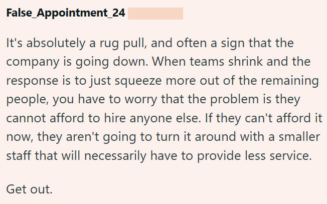 False Appointment_24 It's absolutely a rug pull, and often a sign that the company is going down. When teams shrink and the response is to just squeeze more out of the remaining people, you have to worry that the problem is they cannot afford to hire anyone else. If they can't afford it now, they aren't going to turn it around with a smaller staff that will necessarily have to provide less service. Get out.