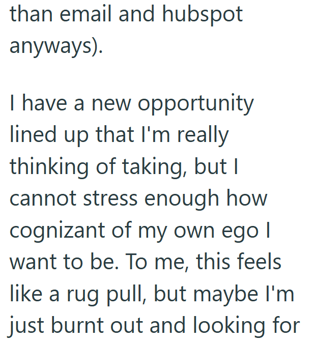 than email and hubspot anyways). I have a new opportunity lined up that I'm really thinking of taking, but I cannot stress enough how cognizant of my own ego I want to be. To me, this feels like a rug pull, but maybe I'm just burnt out and looking for