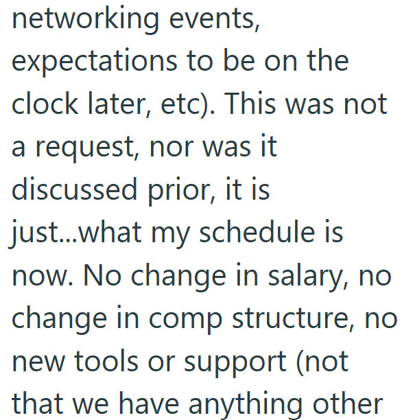 networking events, expectations to be on the clock later, etc). This was not a request, nor was it discussed prior, it is just...what my schedule is now. No change in salary, no change in comp structure, no new tools or support (not that we have anything other