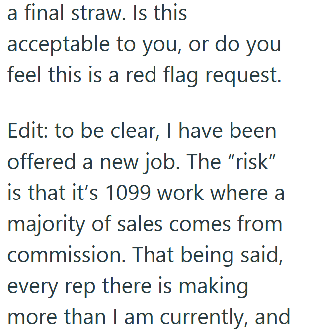 a final straw. Is this acceptable to you, or do you feel this is a red flag request. Edit: to be clear, I have been offered a new job. The "risk" is that it's 1099 work where a majority of sales comes from commission. That being said, every rep there is making more than I am currently, and