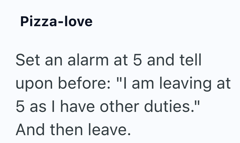 Pizza-love Set an alarm at 5 and tell upon before: "I am leaving at 5 as I have other duties." And then leave.