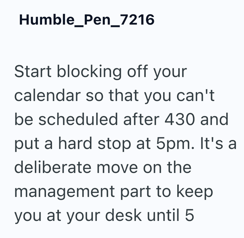 Humble_Pen_7216 Start blocking off your calendar so that you can't be scheduled after 430 and put a hard stop at 5pm. It's a deliberate move on the management part to keep you at your desk until 5