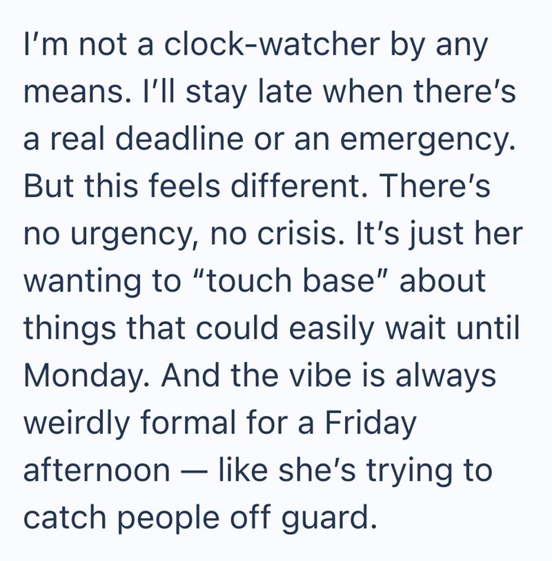 I'm not a clock-watcher by any means. I'll stay late when there's a real deadline or an emergency. But this feels different. There's no urgency, no crisis. It's just her wanting to "touch base" about things that could easily wait until Monday. And the vibe is always weirdly formal for a Friday afternoon like she's trying to - catch people off guard.