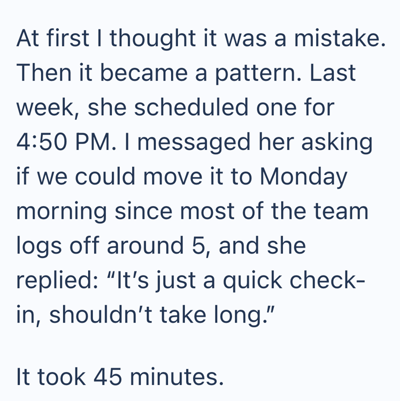 At first I thought it was a mistake. Then it became a pattern. Last week, she scheduled one for 4:50 PM. I messaged her asking if we could move it to Monday morning since most of the team logs off around 5, and she replied: "It's just a quick check- in, shouldn't take long." It took 45 minutes.