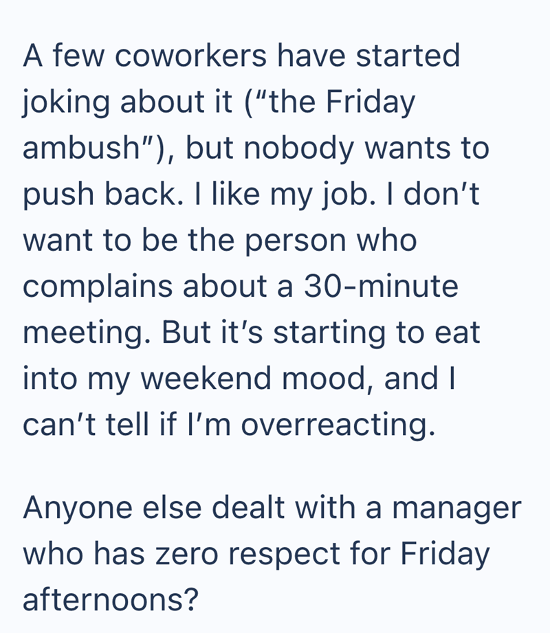 A few coworkers have started joking about it ("the Friday ambush"), but nobody wants to push back. I like my job. I don't want to be the person who complains about a 30-minute meeting. But it's starting to eat into my weekend mood, and I can't tell if I'm overreacting. Anyone else dealt with a manager who has zero respect for Friday afternoons?