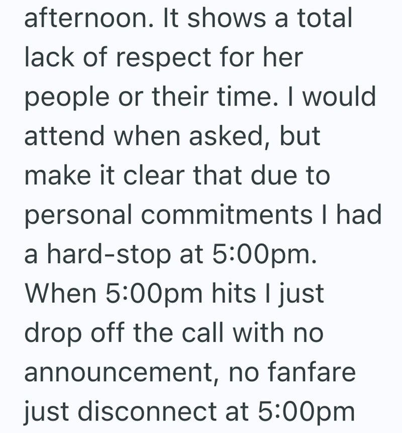 afternoon. It shows a total lack of respect for her people or their time. I would attend when asked, but make it clear that due to personal commitments I had a hard-stop at 5:00pm. When 5:00pm hits I just drop off the call with no announcement, no fanfare just disconnect at 5:00pm