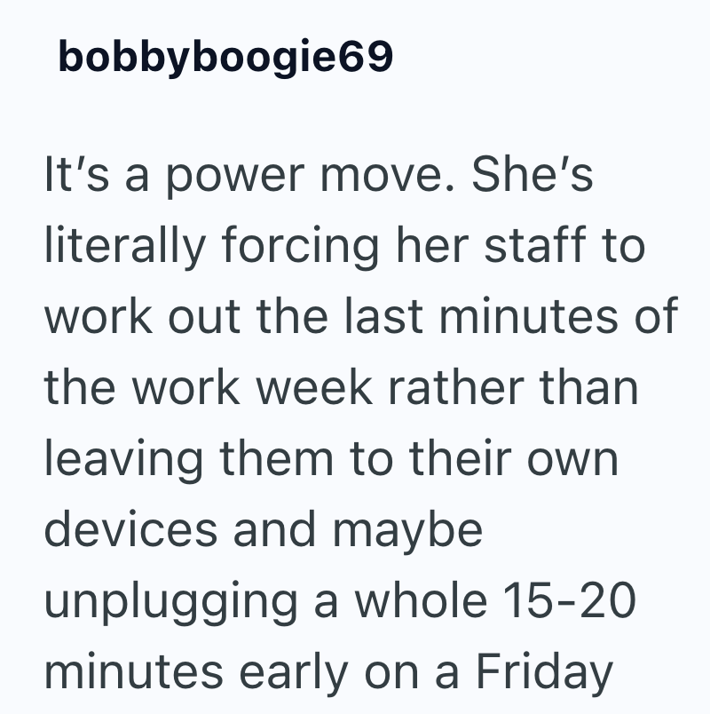 bobbyboogie69 It's a power move. She's literally forcing her staff to work out the last minutes of the work week rather than leaving them to their own devices and maybe unplugging a whole 15-20 minutes early on a Friday