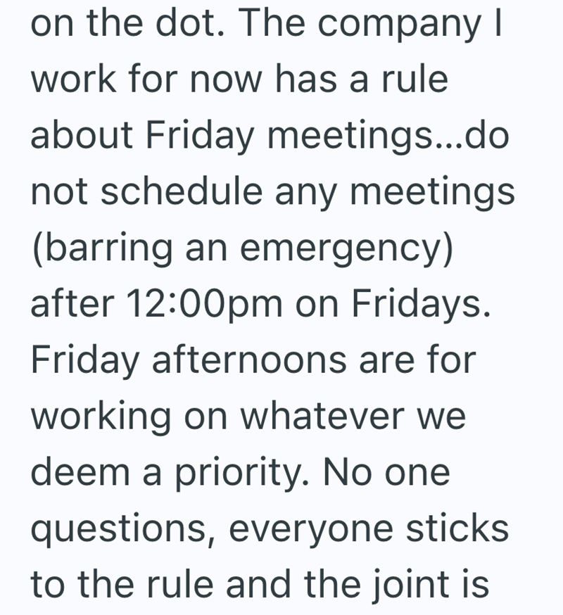 on the dot. The company I work for now has a rule about Friday meetings...do not schedule any meetings (barring an emergency) after 12:00pm on Fridays. Friday afternoons are for working on whatever we deem a priority. No one questions, everyone sticks to the rule and the joint is