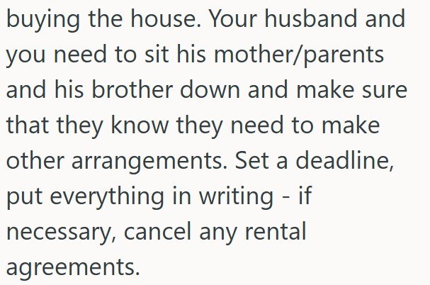 buying the house. Your husband and you need to sit his mother/parents and his brother down and make sure that they know they need to make other arrangements. Set a deadline, put everything in writing - if necessary, cancel any rental agreements.