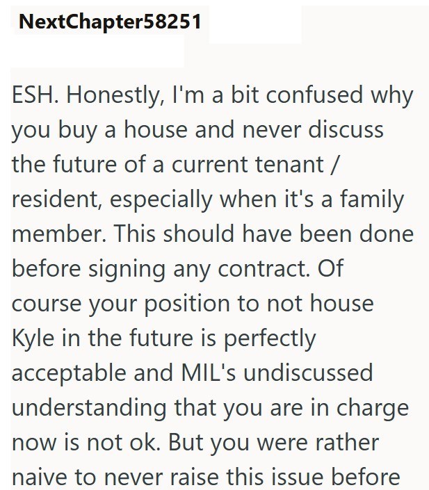NextChapter58251 ESH. Honestly, I'm a bit confused why you buy a house and never discuss the future of a current tenant / resident, especially when it's a family member. This should have been done before signing any contract. Of course your position to not house Kyle in the future is perfectly acceptable and MIL's undiscussed understanding that you are in charge now is not ok. But you were rather naive to never raise this issue before