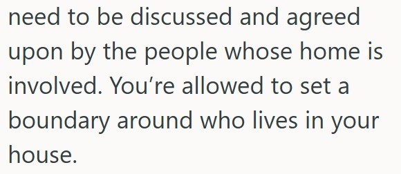 need to be discussed and agreed upon by the people whose home is involved. You're allowed to set a boundary around who lives in your house.