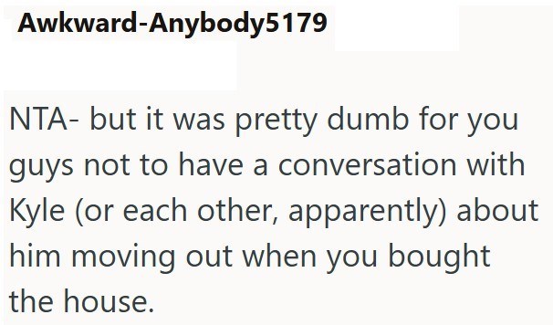 Awkward-Anybody5179 NTA- but it was pretty dumb for you guys not to have a conversation with Kyle (or each other, apparently) about him moving out when you bought the house.