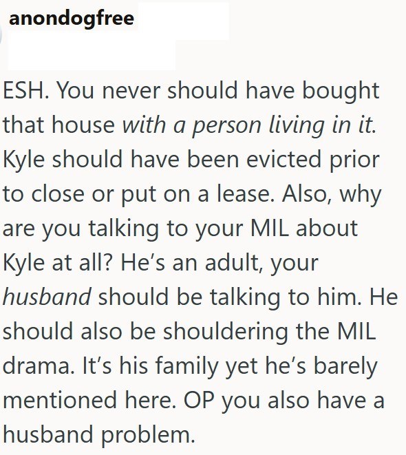 anondogfree ESH. You never should have bought that house with a person living in it. Kyle should have been evicted prior to close or put on a lease. Also, why are you talking to your MIL about Kyle at all? He's an adult, your husband should be talking to him. He should also be shouldering the MIL drama. It's his family yet he's barely mentioned here. OP you also have a husband problem.