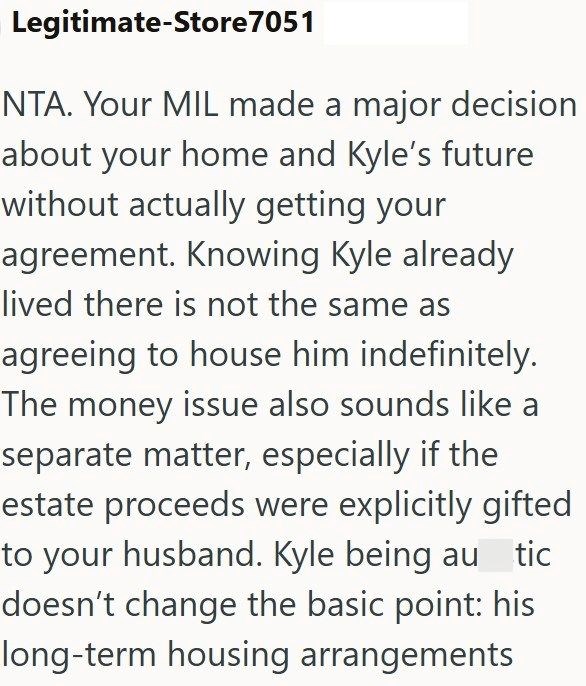 Legitimate-Store 7051 NTA. Your MIL made a major decision about your home and Kyle's future without actually getting your agreement. Knowing Kyle already lived there is not the same as agreeing to house him indefinitely. The money issue also sounds like a separate matter, especially if the estate proceeds were explicitly gifted to your husband. Kyle being autic doesn't change the basic point: his long-term housing arrangements