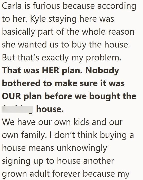 Carla is furious because according to her, Kyle staying here was basically part of the whole reason she wanted us to buy the house. But that's exactly my problem. That was HER plan. Nobody bothered to make sure it was OUR plan before we bought the house. We have our own kids and our own family. I don't think buying a house means unknowingly signing up to house another grown adult forever because my
