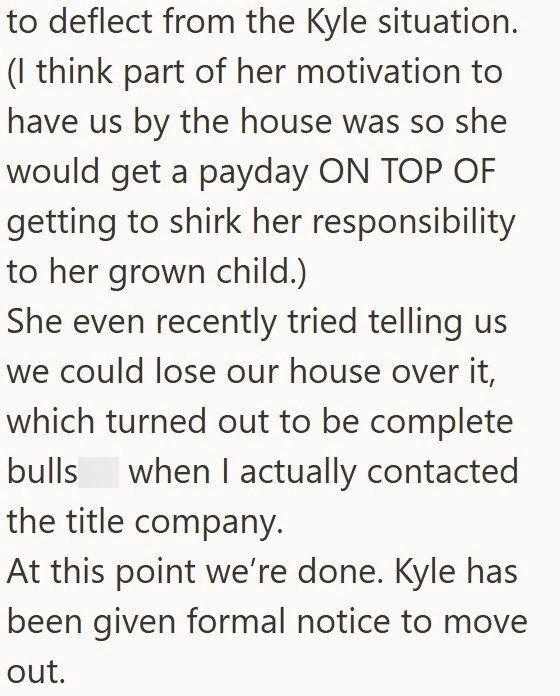to deflect from the Kyle situation. (I think part of her motivation to have us by the house was so she would get a payday ON TOP OF getting to shirk her responsibility. to her grown child.) She even recently tried telling us we could lose our house over it, which turned out to be complete bulls when I actually contacted. the title company. At this point we're done. Kyle has been given formal notice to move out.