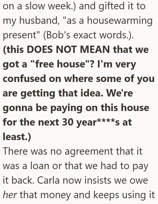 on a slow week.) and gifted it to my husband, "as a housewarming present" (Bob's exact words.). (this DOES NOT MEAN that we got a "free house"? I'm very confused on where some of you are getting that idea. We're gonna be paying on this house for the next 30 year****s at least.) There was no agreement that it was a loan or that we had to pay it back. Carla now insists we owe her that money and keeps using it