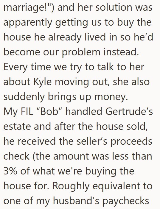marriage!") and her solution was apparently getting us to buy the house he already lived in so he'd become our problem instead. Every time we try to talk to her about Kyle moving out, she also suddenly brings up money. My FIL "Bob" handled Gertrude's estate and after the house sold, he received the seller's proceeds check (the amount was less than 3% of what we're buying the house for. Roughly equivalent to one of my husband's paychecks