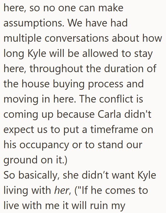 here, so no one can make assumptions. We have had multiple conversations about how long Kyle will be allowed to stay here, throughout the duration of the house buying process and moving in here. The conflict is coming up because Carla didn't expect us to put a timeframe on his occupancy or to stand our ground on it.) So basically, she didn't want Kyle living with her, ("If he comes to live with me it will ruin my