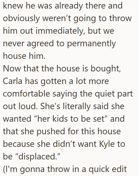 knew he was already there and obviously weren't going to throw him out immediately, but we never agreed to permanently house him. Now that the house is bought, Carla has gotten a lot more comfortable saying the quiet part out loud. She's literally said she wanted "her kids to be set" and that she pushed for this house because she didn't want Kyle to be "displaced." (I'm gonna throw in a quick edit
