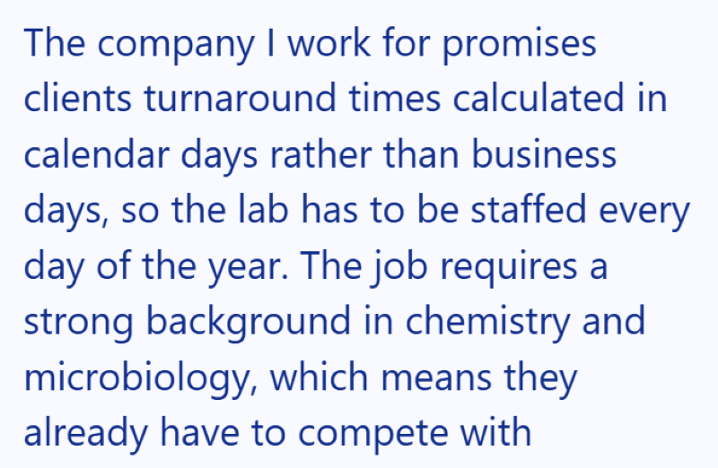The company I work for promises clients turnaround times calculated in calendar days rather than business days, so the lab has to be staffed every day of the year. The job requires a strong background in chemistry and microbiology, which means they already have to compete with