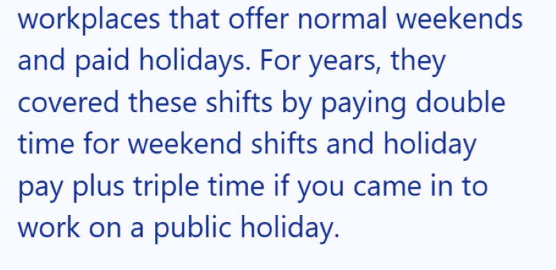 workplaces that offer normal weekends and paid holidays. For years, they covered these shifts by paying double time for weekend shifts and holiday pay plus triple time if you came in to work on a public holiday.