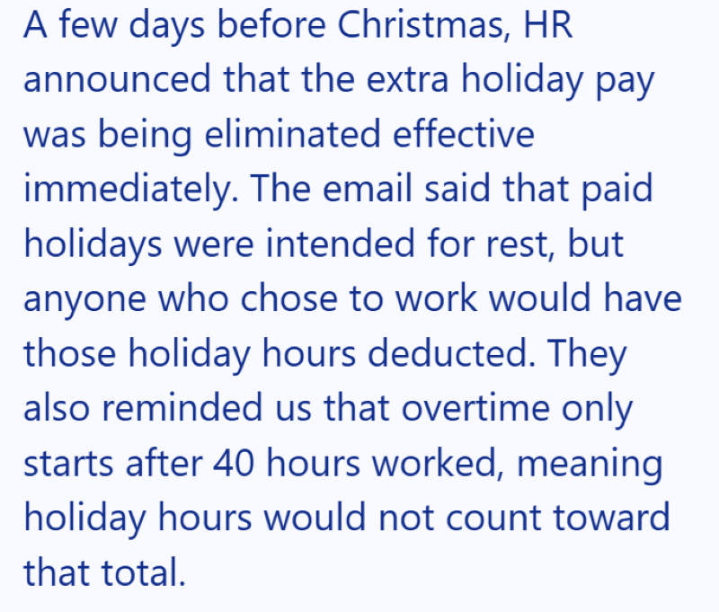 A few days before Christmas, HR announced that the extra holiday pay was being eliminated effective immediately. The email said that paid holidays were intended for rest, but anyone who chose to work would have those holiday hours deducted. They also reminded us that overtime only starts after 40 hours worked, meaning holiday hours would not count toward that total.