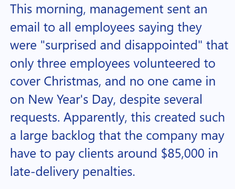 This morning, management sent an email to all employees saying they were "surprised and disappointed" that only three employees volunteered to cover Christmas, and no one came in on New Year's Day, despite several requests. Apparently, this created such a large backlog that the company may have to pay clients around $85,000 in late-delivery penalties.