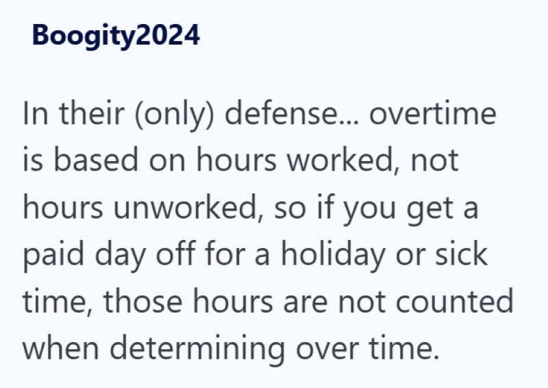 Boogity2024 In their (only) defense... overtime is based on hours worked, not hours unworked, so if you get a paid day off for a holiday or sick time, those hours are not counted when determining over time.