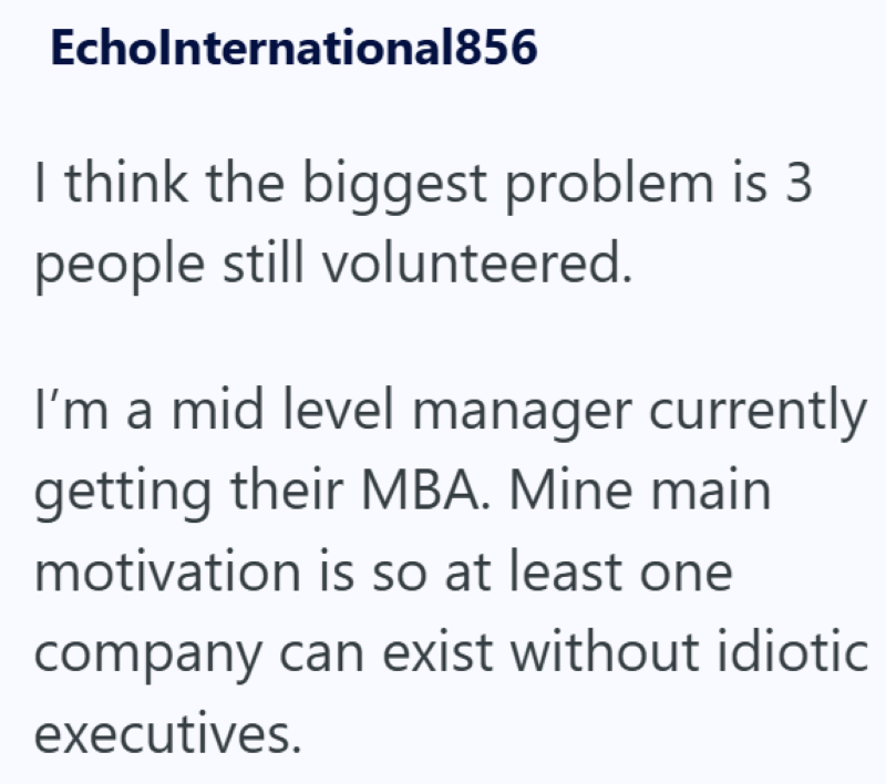 Echolnternational856 I think the biggest problem is 3 people still volunteered. I'm a mid level manager currently getting their MBA. Mine main motivation is so at least one company can exist without idiotic executives.