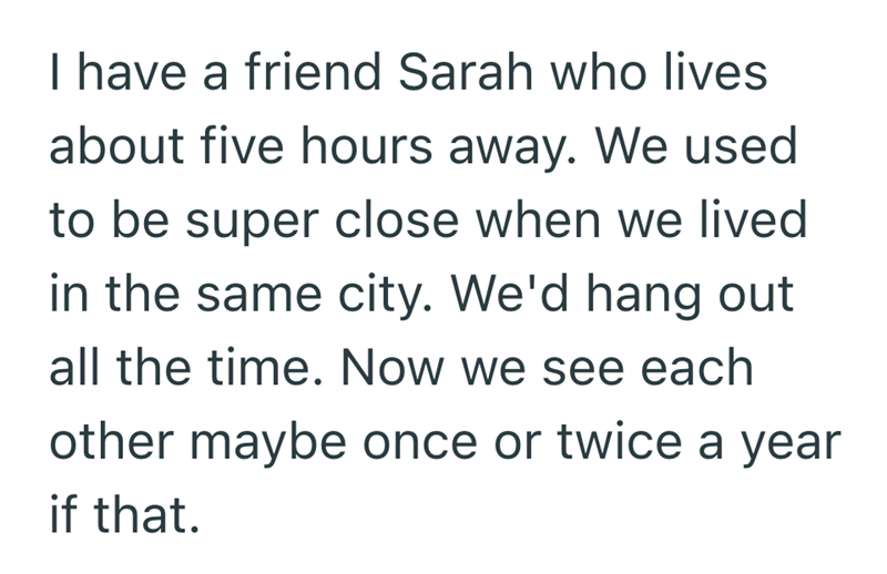 I have a friend Sarah who lives about five hours away. We used to be super close when we lived in the same city. We'd hang out all the time. Now we see each other maybe once or twice a year if that.