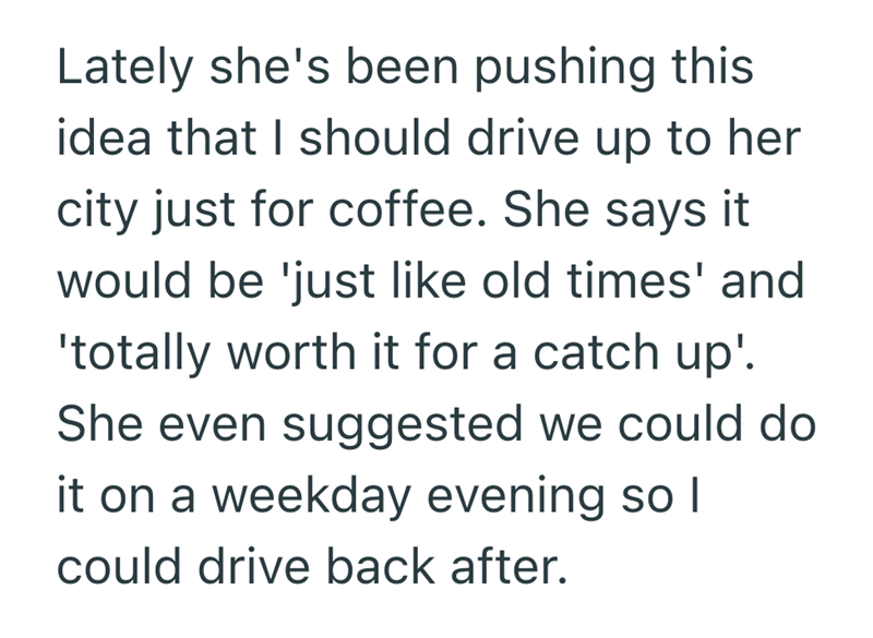 Lately she's been pushing this idea that I should drive up to her city just for coffee. She says it would be 'just like old times' and 'totally worth it for a catch up'. She even suggested we could do it on a weekday evening so I could drive back after.