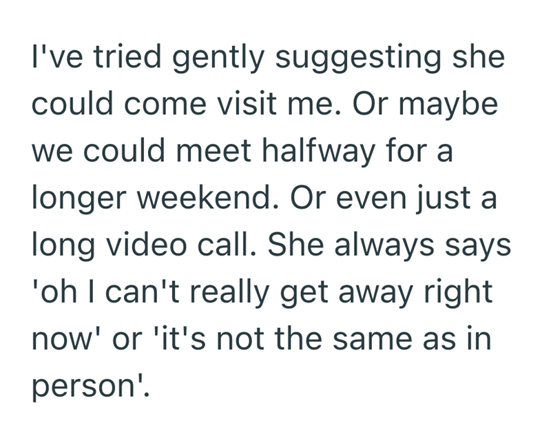 I've tried gently suggesting she could come visit me. Or maybe we could meet halfway for a longer weekend. Or even just a long video call. She always says 'oh I can't really get away right now' or 'it's not the same as in person'.