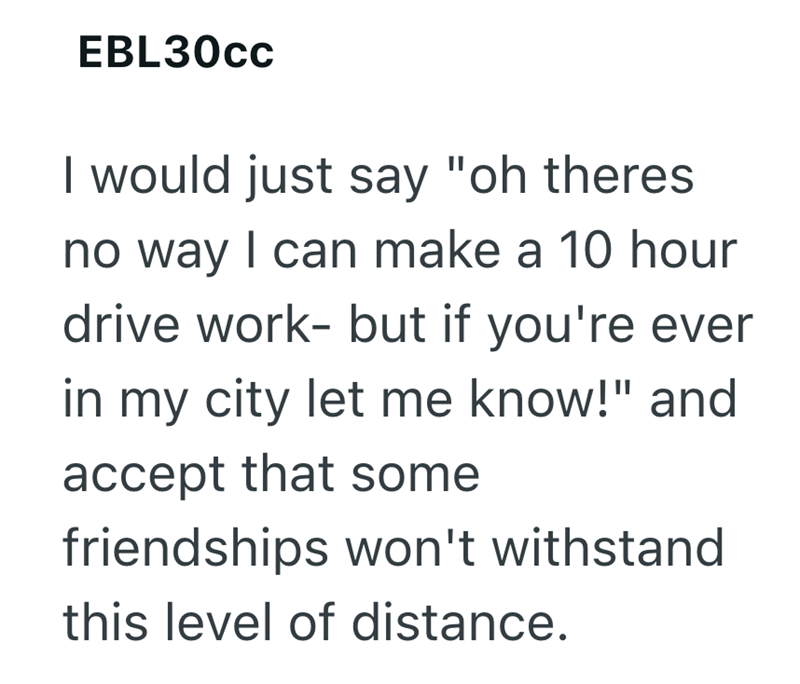 EBL30cc I would just say "oh theres no way I can make a 10 hour drive work- but if you're ever in my city let me know!" and accept that some friendships won't withstand this level of distance.