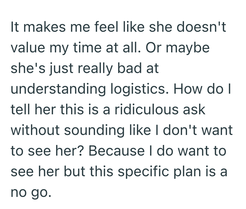 It makes me feel like she doesn't value my time at all. Or maybe she's just really bad at understanding logistics. How do I tell her this is a ridiculous ask without sounding like I don't want to see her? Because I do want to see her but this specific plan is a no go.