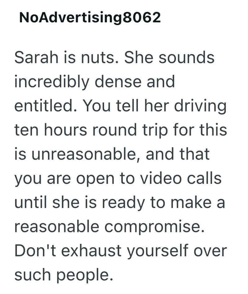 NoAdvertising8062 Sarah is nuts. She sounds incredibly dense and entitled. You tell her driving ten hours round trip for this is unreasonable, and that you are open to video calls until she is ready to make a reasonable compromise. Don't exhaust yourself over such people.