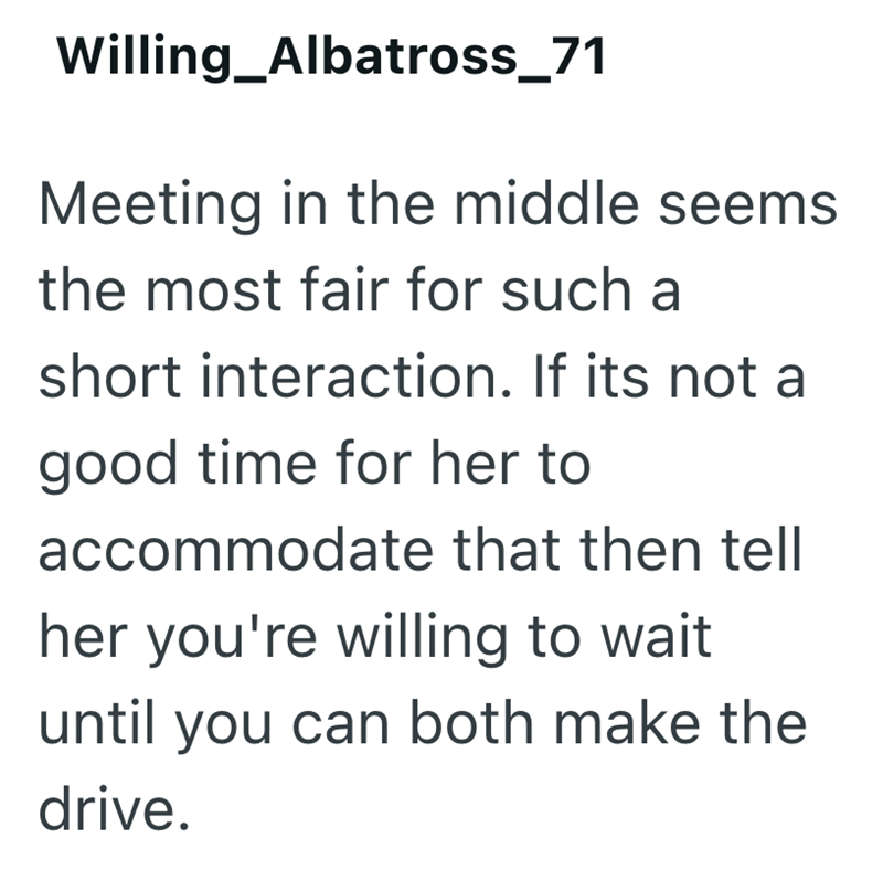 Willing_Albatross_71 Meeting in the middle seems the most fair for such a short interaction. If its not a good time for her to accommodate that then tell her you're willing to wait until you can both make the drive.