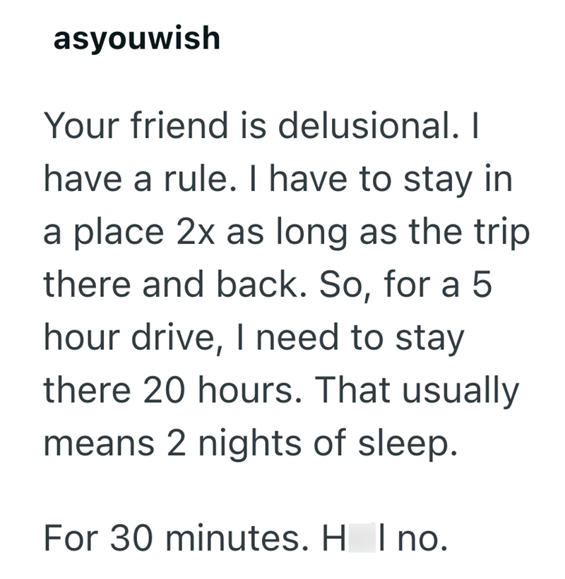 asyouwish Your friend is delusional. I have a rule. I have to stay in a place 2x as long as the trip there and back. So, for a 5 hour drive, I need to stay there 20 hours. That usually means 2 nights of sleep. For 30 minutes. H I no.