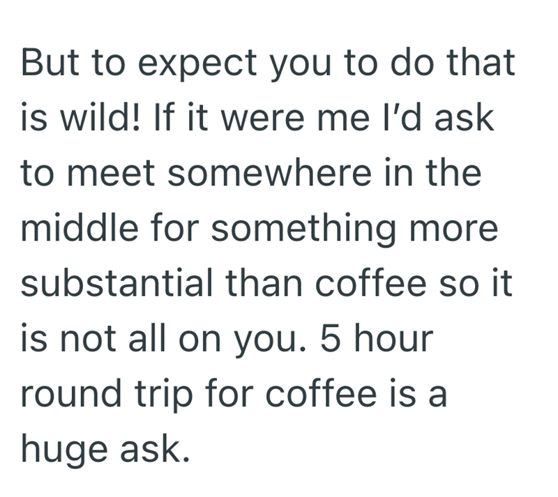 But to expect you to do that is wild! If it were me I'd ask to meet somewhere in the middle for something more substantial than coffee so it is not all on you. 5 hour round trip for coffee is a huge ask.