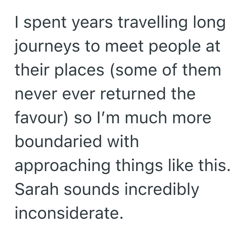 I spent years travelling long journeys to meet people at their places (some of them never ever returned the favour) so I'm much more boundaried with approaching things like this. Sarah sounds incredibly inconsiderate.
